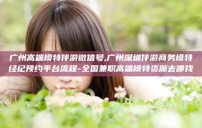 宁阳广州高端模特伴游微信号,广州深圳伴游商务模特经纪预约平台流程-全国兼职高端模特资源去哪找
