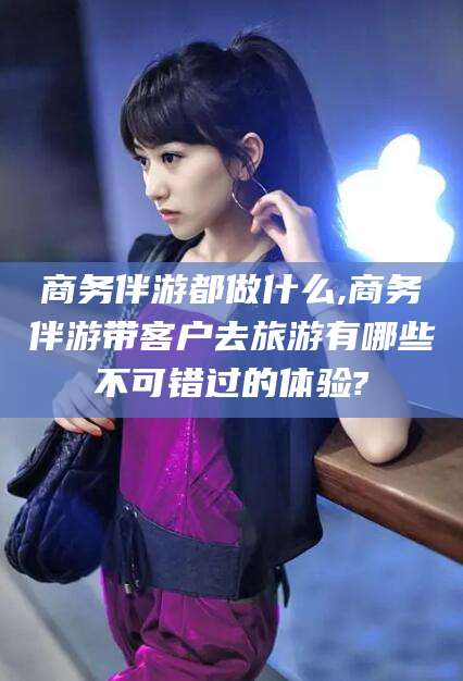 宁阳商务伴游都做什么,商务伴游带客户去旅游有哪些不可错过的体验?