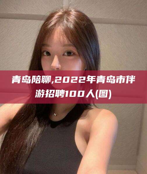 宁阳青岛陪聊,2022年青岛市伴游招聘100人(图)