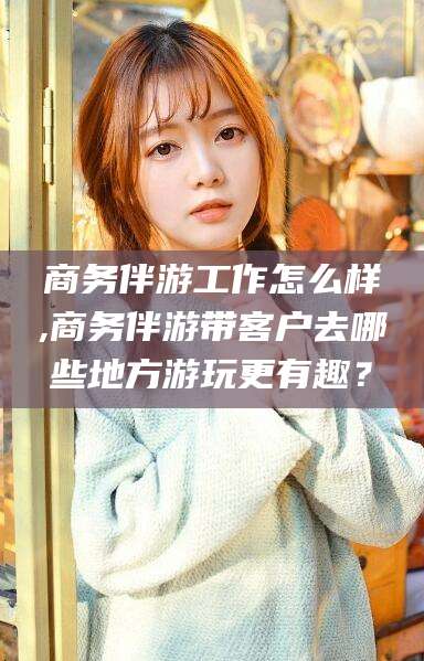 宁阳商务伴游工作怎么样,商务伴游带客户去哪些地方游玩更有趣？