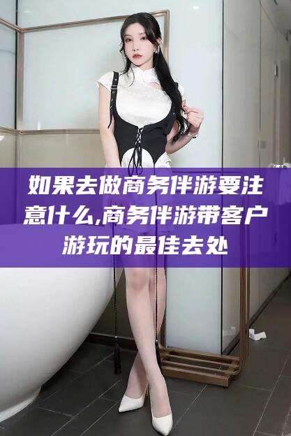 宁阳如果去做商务伴游要注意什么,商务伴游带客户游玩的最佳去处