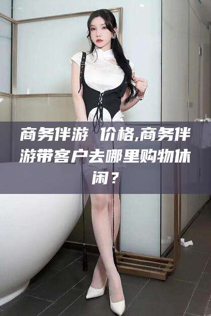 宁阳商务伴游 价格,商务伴游带客户去哪里购物休闲？
