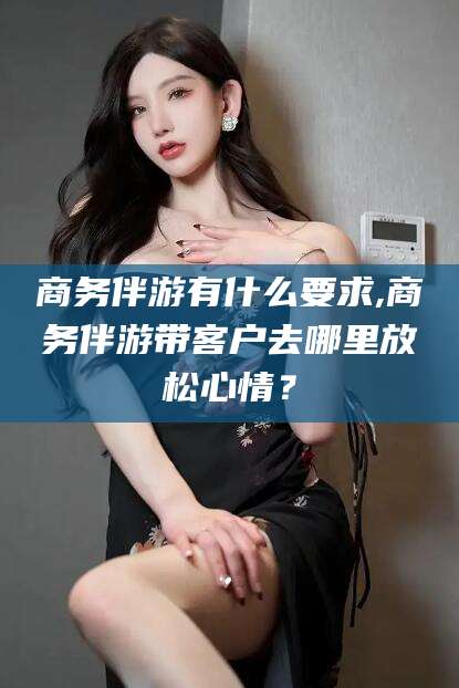 宁阳商务伴游有什么要求,商务伴游带客户去哪里放松心情？