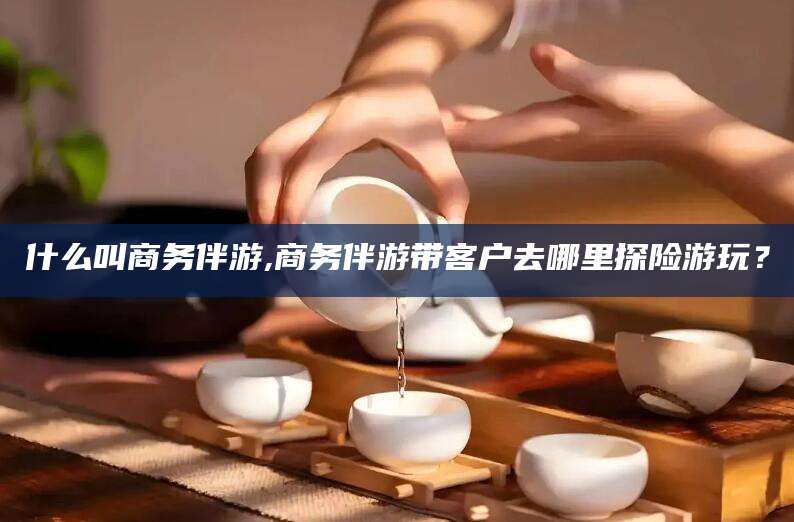 宁阳什么叫商务伴游,商务伴游带客户去哪里探险游玩？