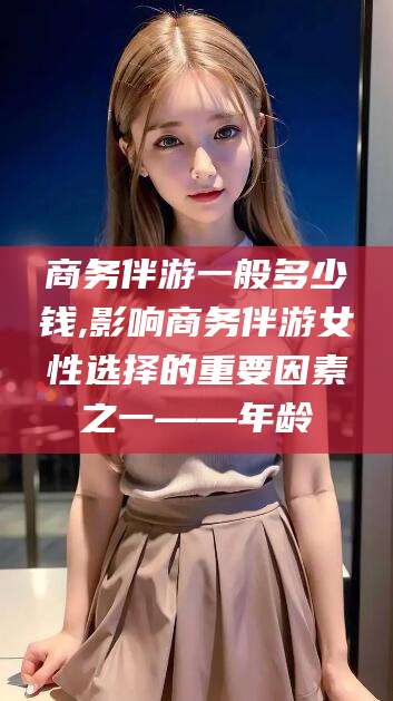 宁阳商务伴游一般多少钱,影响商务伴游女性选择的重要因素之一——年龄