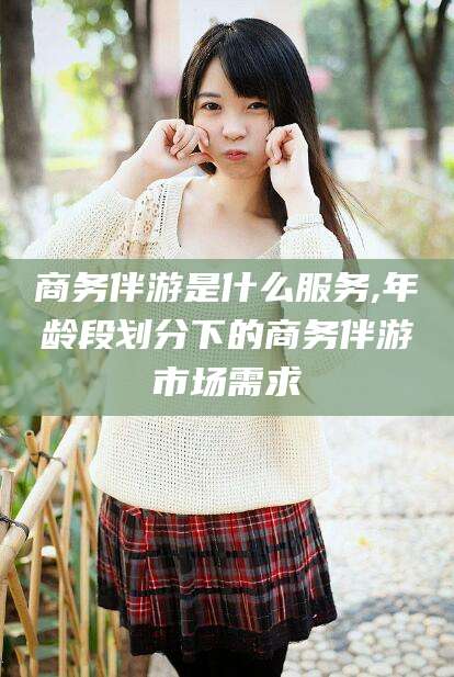 宁阳商务伴游是什么服务,年龄段划分下的商务伴游市场需求