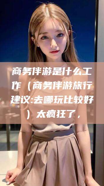 宁阳商务伴游是什么工作（商务伴游旅行建议:去哪玩比较好）太疯狂了，