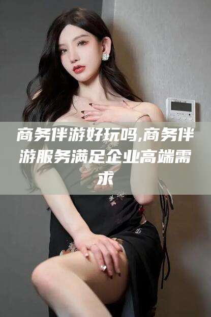 宁阳商务伴游好玩吗,商务伴游服务满足企业高端需求