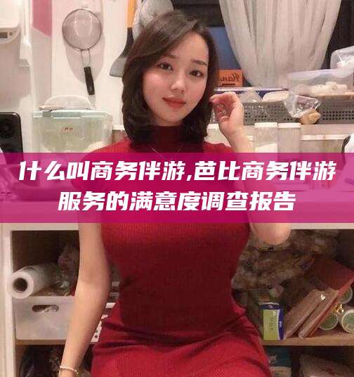 宁阳什么叫商务伴游,芭比商务伴游服务的满意度调查报告