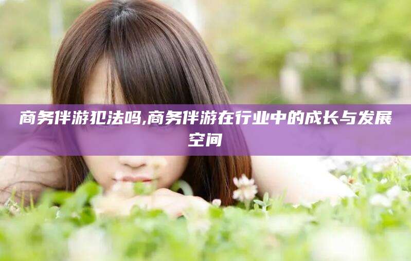 宁阳商务伴游犯法吗,商务伴游在行业中的成长与发展空间