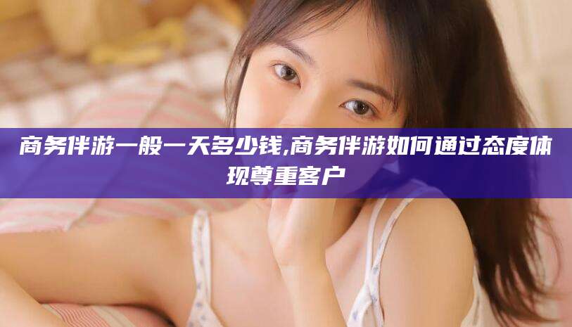 宁阳商务伴游一般一天多少钱,商务伴游如何通过态度体现尊重客户