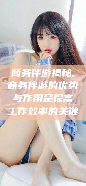 宁阳商务伴游揭秘,商务伴游的优势与作用是提高工作效率的关键