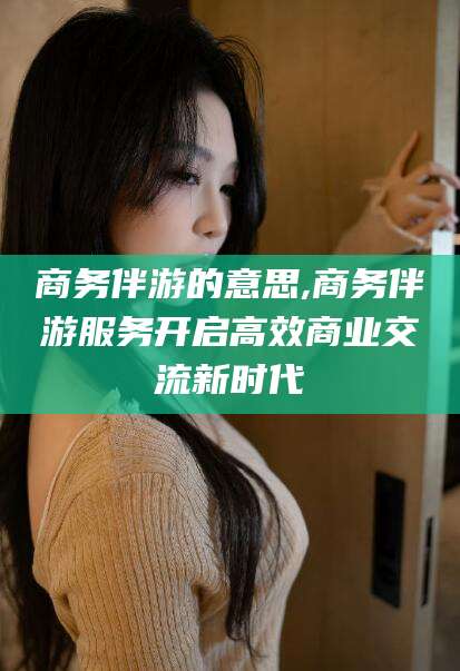 宁阳商务伴游的意思,商务伴游服务开启高效商业交流新时代