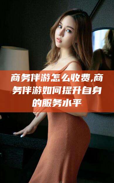 宁阳商务伴游怎么收费,商务伴游如何提升自身的服务水平